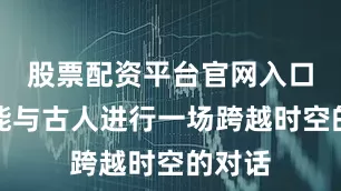 股票配资平台官网入口仿佛能与古人进行一场跨越时空的对话