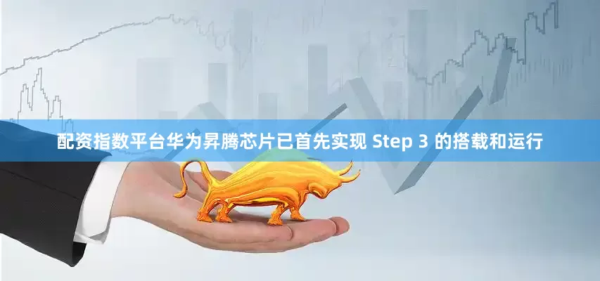 配资指数平台华为昇腾芯片已首先实现 Step 3 的搭载和运行