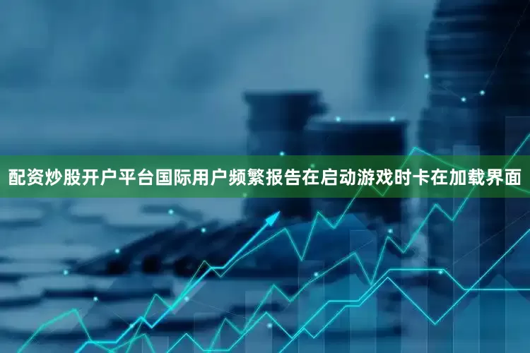 配资炒股开户平台国际用户频繁报告在启动游戏时卡在加载界面