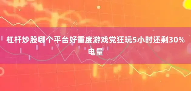 杠杆炒股哪个平台好重度游戏党狂玩5小时还剩30%电量