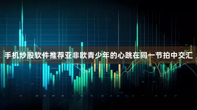 手机炒股软件推荐亚非欧青少年的心跳在同一节拍中交汇