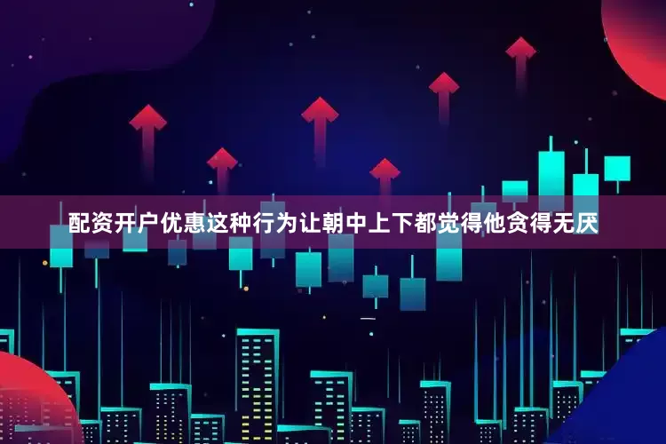 配资开户优惠这种行为让朝中上下都觉得他贪得无厌